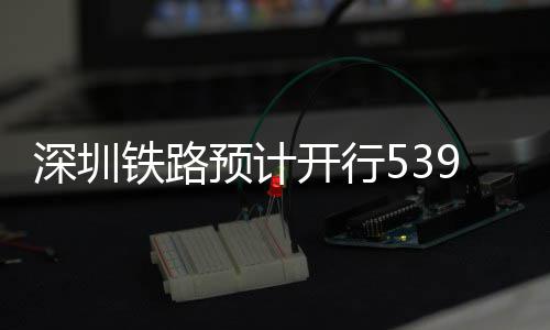 开行铁路9趟高铁预计夜间深圳